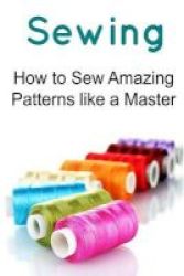 Sewing - How To Sew Amazing Patterns Like A Master: Sewing Sewing Book Sewing Guide Sewing Tips Sewing Techniques Paperback