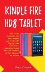 Kindle Fire HD8 Tablet - How To Use Kindle Fire HD 8 The Complete User Guide With Step-by-step Instructions Tutorial To Unlock The True Potential Of Your Device In 30 Minutes Paperback