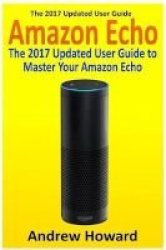 Amazon Echo - The 2017 Updated User Guide To Master Your Amazon Echo Amazon Echo User Guide Echo Manual Amazon Alexa Amazon Echo App User Manual Paperback