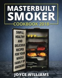 Masterbuilt Smoker Cookbook 2018: Simple Healthy And Delicious Electric Smoker Recipes For Your Whole Family By Smoking Or Grilling Masterbuilt Electric Smoker Cookbook 2018