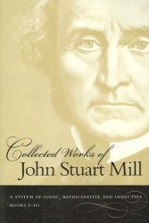 Collected Works of John Stuart Mill System of Logic, Ratiocinative and Inductive Vol.7: Books I-III and Vol.8: Books IV-VI v. 7 & 8