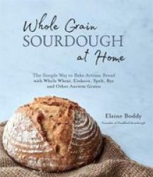 Whole Grain Sourdough At Home - The Simple Way To Bake Artisan Bread With Whole Wheat Einkorn Spelt Rye And Other Ancient Grains Paperback