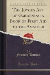The Joyous Art Of Gardening A Book Of First Aid To The Amateur Classic Reprint Paperback
