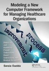 Modeling A New Computer Framework For Managing Healthcare Organizations - Balancing And Optimizing Patient Satisfaction Owner Satisfaction And Medical Resources Hardcover