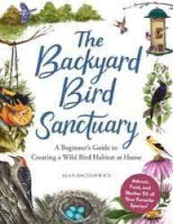 The Backyard Bird Sanctuary - A Beginner& 39 S Guide To Creating A Wild Bird Habitat At Home Hardcover