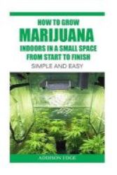 How To Grow Marijuana Indoors In A Small Space From Start To Finish - Simple And Easy - Anyone Can Do It Paperback