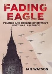 Fading Eagle - Politics And Decline Of Britain's Post-war Air Force hardcover