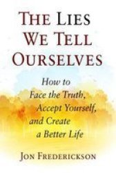 The Lies We Tell Ourselves: How To Face The Truth Accept Yourself And Create A Better Life