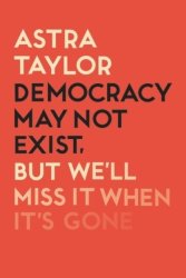Democracy May Not Exist But We'll Miss It When It's Gone - Astra Taylor Paperback